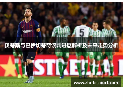 贝蒂斯与巴伊切蒂奇谈判进展解析及未来走势分析 贝蒂斯与巴伊切蒂奇谈判进展解析及未来走势分析