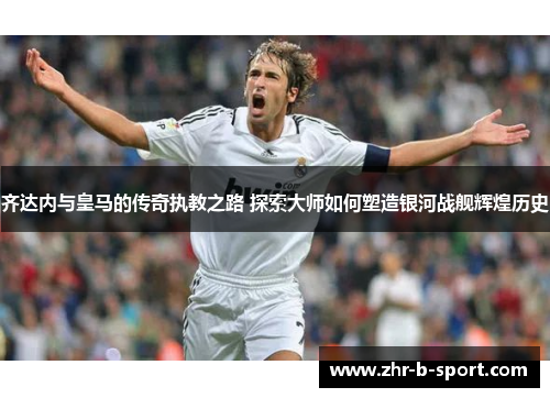 齐达内与皇马的传奇执教之路 探索大师如何塑造银河战舰辉煌历史 齐达内与皇马的传奇执教之路 探索大师如何塑造银河战舰辉煌历史