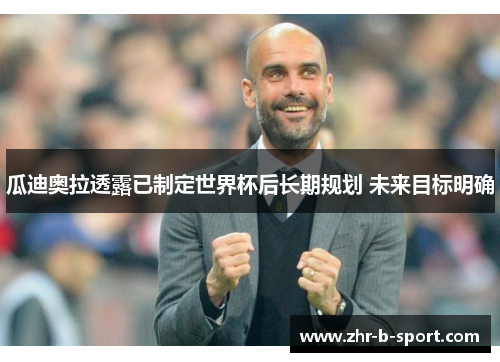 瓜迪奥拉透露已制定世界杯后长期规划 未来目标明确 瓜迪奥拉透露已制定世界杯后长期规划 未来目标明确